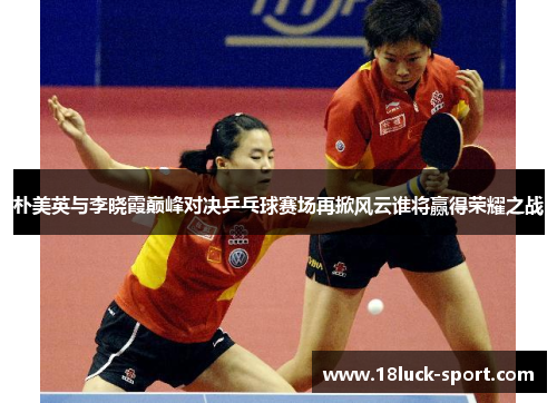 朴美英与李晓霞巅峰对决乒乓球赛场再掀风云谁将赢得荣耀之战 朴美英与李晓霞巅峰对决乒乓球赛场再掀风云谁将赢得荣耀之战
